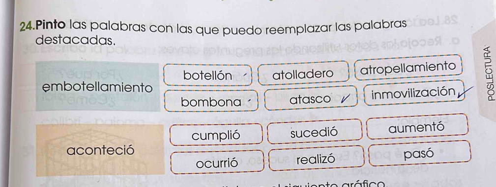 Pinto las palabras con las que puedo reemplazar las palabras
destacadas.
botellón atolladero atropellamiento
embotellamiento
bombona atasco / inmovilización
cumplió sucedió aumentó
aconteció
ocurrió realizó pasó