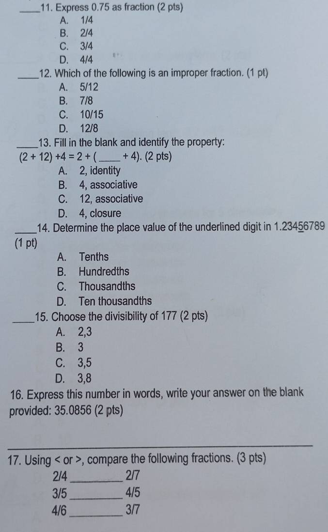 Express 0.75 as fraction (2 pts)
A. 1/4
B. 2/4
C. 3/4
D. 4/4
_12. Which of the following is an improper fraction. (1 pt)
A. 5/12
B. 7/8
C. 10/15
D. 12/8
_13. Fill in the blank and identify the property:
(2+12)+4=2+ _  + 4). (2 pts)
A. 2, identity
B. 4, associative
C. 12, associative
D. 4, closure
_14. Determine the place value of the underlined digit in 1.23456789
(1 pt)
A. Tenths
B. Hundredths
C. Thousandths
D. Ten thousandths
_15. Choose the divisibility of 177 (2 pts)
A. 2, 3
B. 3
C. 3, 5
D. 3, 8
16. Express this number in words, write your answer on the blank
provided: 35.0856 (2 pts)
_
17. Using or , compare the following fractions. (3 pts)
2/4 _ 2/7
3/5 _ 4/5
4/6 _ 3/7