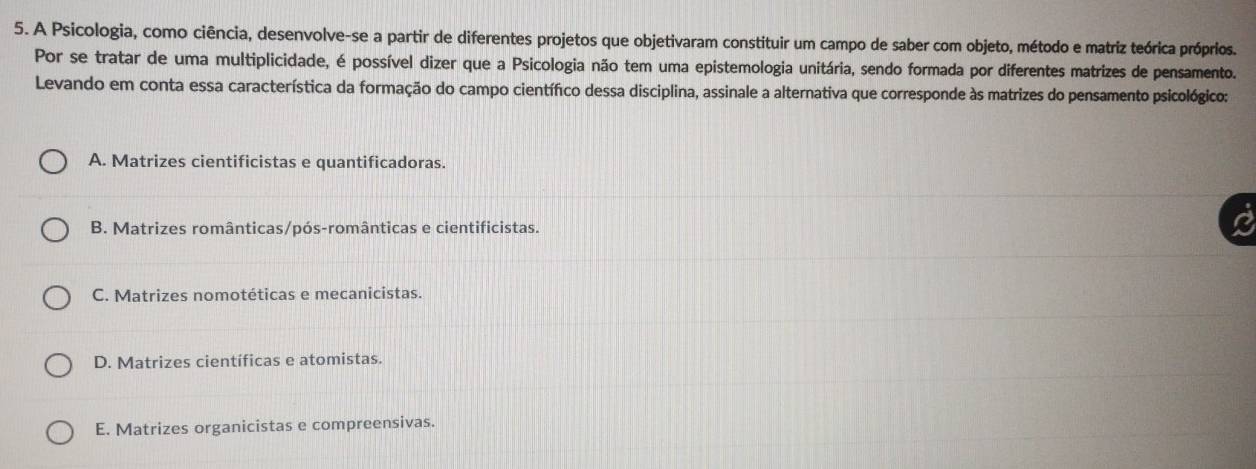 A Psicologia, como ciência, desenvolve-se a partir de diferentes projetos que objetivaram constituir um campo de saber com objeto, método e matriz teórica próprios.
Por se tratar de uma multiplicidade, é possível dizer que a Psicologia não tem uma epistemologia unitária, sendo formada por diferentes matrizes de pensamento.
Levando em conta essa característica da formação do campo científico dessa disciplina, assinale a alternativa que corresponde às matrizes do pensamento psicológico:
A. Matrizes cientificistas e quantificadoras.
B. Matrizes românticas/pós-românticas e cientificistas.
C. Matrizes nomotéticas e mecanicistas.
D. Matrizes científicas e atomistas.
E. Matrizes organicistas e compreensivas.