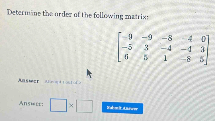 Determine the order of the following matrix:
beginbmatrix -9&-9&-8&-4&0 -5&3&-4&-4&3 6&5&1&-8&5endbmatrix
Answer Attempt 1 out of 2 
Answer: □ * □ Submit Answer