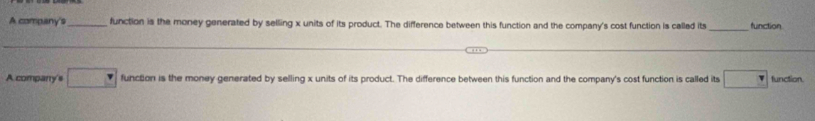 A company's_ function is the money generated by selling x units of its product. The difference between this function and the company's cost function is called its function
A company's function is the money generated by selling x units of its product. The difference between this function and the company's cost function is called its ( 1/2 = □ /□   function.