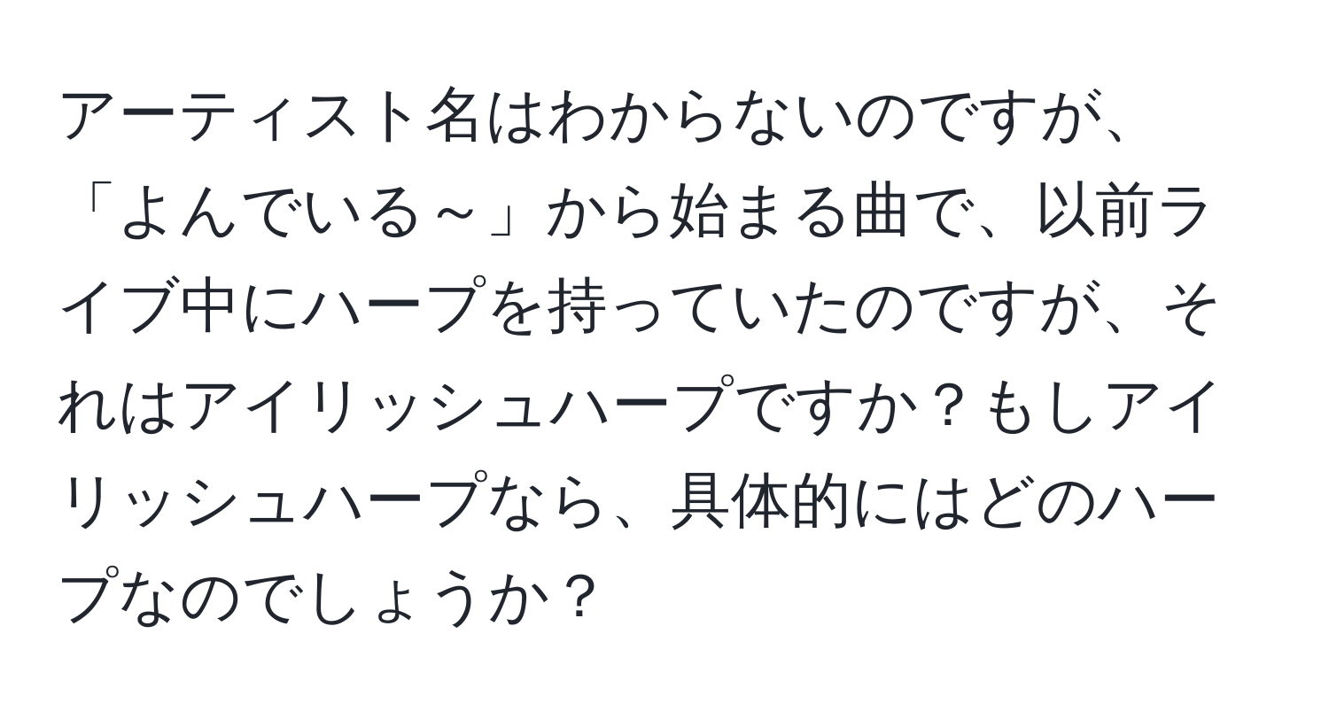 アーティスト名はわからないのですが、「よんでいる～」から始まる曲で、以前ライブ中にハープを持っていたのですが、それはアイリッシュハープですか？もしアイリッシュハープなら、具体的にはどのハープなのでしょうか？