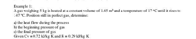 Example 1: 
A gas weighing 5 kg is heated at a coastant volume of 1.45m^3 and a temperature of 17°C until it rises tc
147°C. Position still in perfect gas, determine: 
a)the heat flow duing the process 
b) the beginning pressure of gas 
c) the final pressure of gas 
Given Cv=0.72kJ/kgK and R=0.29kJ/kgK