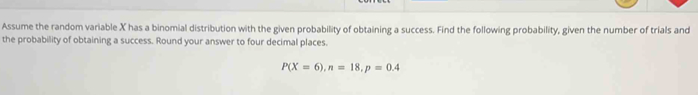 Assume the random variable X has a binomial distribution with the given probability of obtaining a success. Find the following probability, given the number of trials and 
the probability of obtaining a success. Round your answer to four decimal places.
P(X=6), n=18, p=0.4