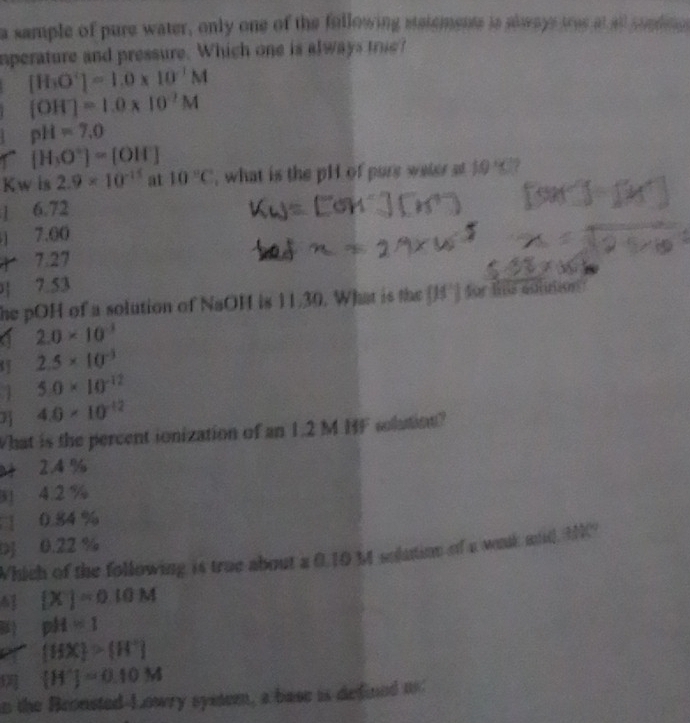 a sample of pure water, only one of the fullowing statements is stwaye tres at all supdis
nperature and pressure. Which one is always true?
[H_3O^-]=1.0* 10^(-1)M
[OH^-]=1.0* 10^(-7)M
pH=7,0
[H_3O^+]=[OH^-]
Kw is 2.9* 10^(-15) at 10°C , what is the pH of pure water st 10°C ?
1 6.72
) 7.00
1 7.27
] 7.53
he pOH of a solution of NaOH is 11.30. What is the (1°) for te colution
a 2.0* 10^(-3)
2.5* 10^(-3)
1 5.0* 10^(-12)
B 4.0* 10^(-12)
What is the percent ionization of an 1.2 M BF solution?
2.4 %
3 4.2 %
0.84 %
0.22 %
Which of the following is true about a 0.10 M solution of a woak md MC
4 [X]=0.10M
pH=1
[HX]>[H^+]
[H^+]=0.10M
n the Bronsted-Lowry system, a base is defied u