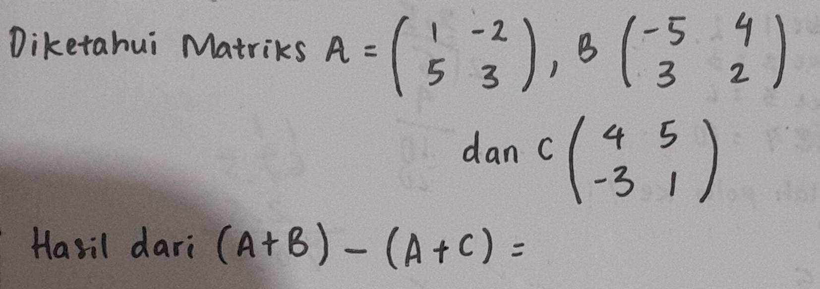 Diketahui Matriks A=beginpmatrix 1&-2 5&3endpmatrix , Bbeginpmatrix -5&4 3&2endpmatrix
dancbeginpmatrix 4&5 -3&1endpmatrix
Hasil dari (A+B)-(A+C)=