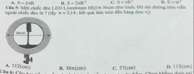 A. S=2π R B. S=2π R^2 C. S=π R^2 D. S=π r^2
Cầu 5: Một chiếc đèn LED Livestream HQ14-36cm như hình. Độ dài đường tròn viền
ngoài chiếc đèn là ? (lấy π approx 3,14; kết quả làm tròn đến hàng đơn vị)
A. 112(cm) B. 36π(cm) C. 57(cm) D. 113(cm)
Câu 6: Cho bai