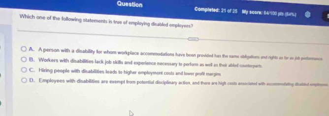 Question Completed: 21 of 25 My score: 84/100 pls (84%)
Which one of the following statements is true of employing disabled employees?
A. Aperson with a disability for whom workplace accommodations have been provided has the same obligations and rights as far us job perfiormencs
B. Workers with disabilities lack job skills and experience necessary to perform as well as their abled counterparts.
C. Hiring people with disabilities leads to higher employment costs and lower profit margins
D. Employees with disabilities are exempt from potential disciplinary action, and there are high costs associated with aummedating disabiled emplitom