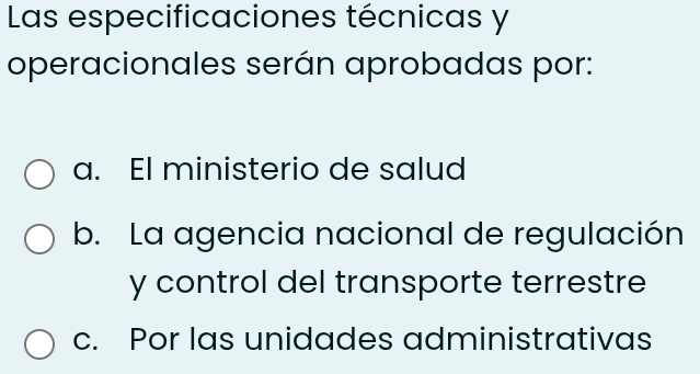 Las especificaciones técnicas y
operacionales serán aprobadas por:
a. El ministerio de salud
b. La agencia nacional de regulación
y control del transporte terrestre
c. Por las unidades administrativas