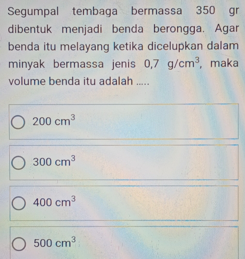 Segumpal tembaga bermassa 350 gr
dibentuk menjadi benda berongga. Agar
benda itu melayang ketika dicelupkan dalam
minyak bermassa jenis 0,7g/cm^3 , maka
volume benda itu adalah .....
200cm^3
300cm^3
400cm^3
500cm^3