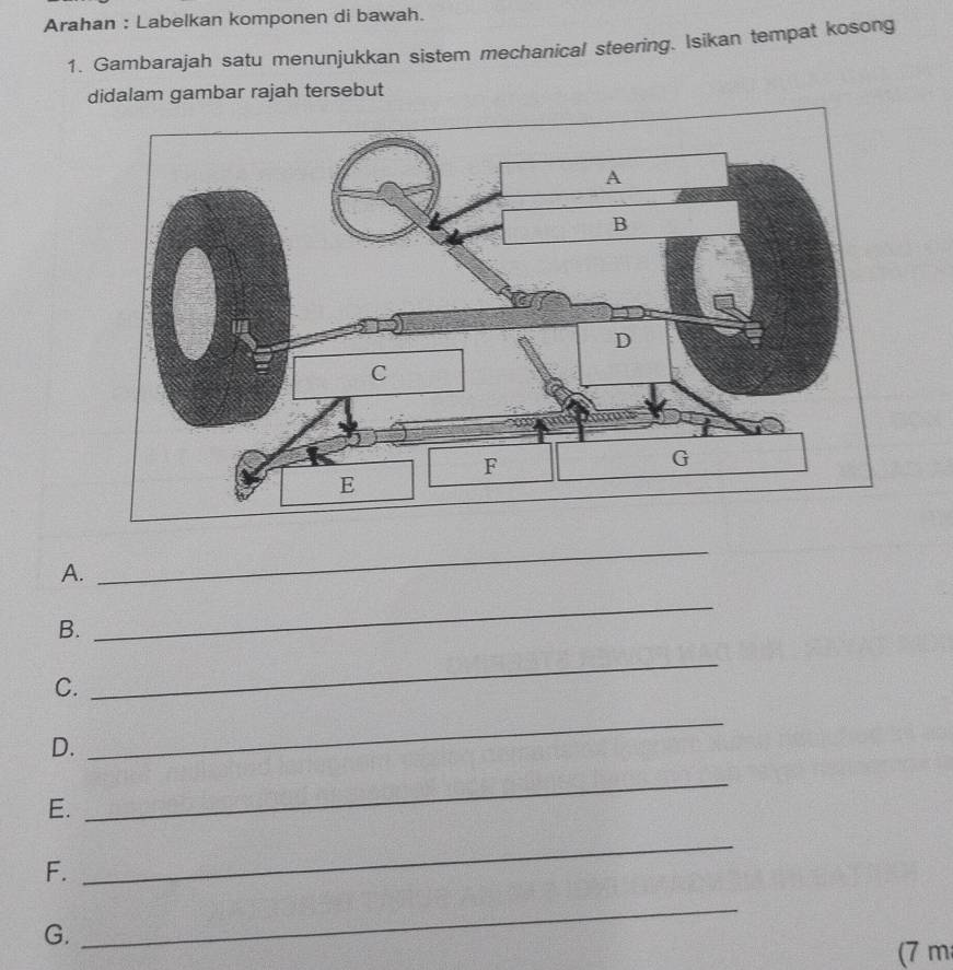 Arahan : Labelkan komponen di bawah. 
1. Gambarajah satu menunjukkan sistem mechanical steering. Isikan tempat kosong 
didalam gambar rajah tersebut 
A. 
_ 
B. 
_ 
C. 
_ 
D. 
_ 
E. 
_ 
F. 
_ 
G. 
_ 
(7 m