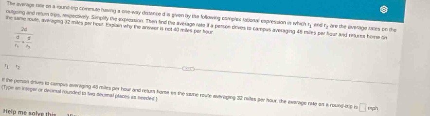 The average rate on a round-trip commute having a one-way distance d is given by the following complex rational expression in which r_1 and r_2 are the average rates on the 
outgoing and return trips, respectively. Simplify the expression. Then find the average rate if a person drives to campus averaging 48 miles per hour and returns home on 
the same route, averaging 32 miles per hour. Explain why the answer is not 40 miles per hour
frac 2dfrac df_1+frac df_2
r_1 r_2
If the person drives to campus averaging 48 miles per hour and return home on the same route averaging 32 miles per hour, the average rate on a round-trip is □ mph
(Type an integer or decimal rounded to two decimal places as needed.) 
Help me solve this