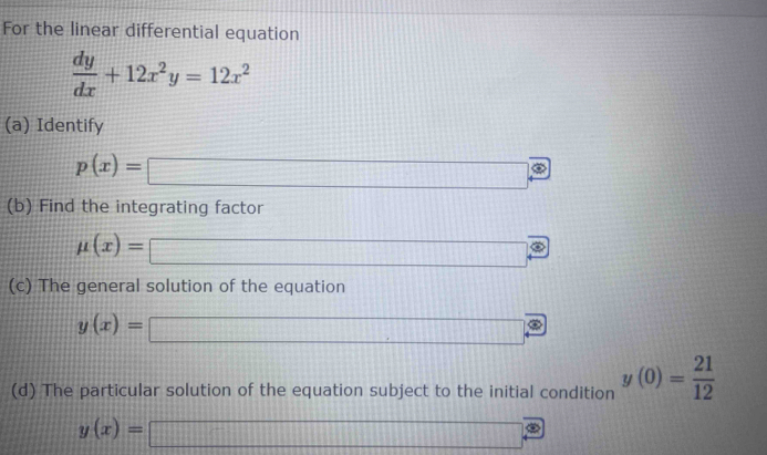 For the linear differential equation
 dy/dx +12x^2y=12x^2
(a) Identify
p(x)=□
(b) Find the integrating factor
mu (x)= □
(c) The general solution of the equation
y(x)= □
(d) The particular solution of the equation subject to the initial condition y(0)= 21/12 
y(x)= □ □