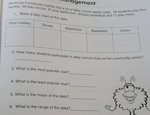 ä nägement 
Montrose Community Centre has a lot of after school sports clubs 34 students play floo 
hockey, 58 play soccer, 31 play badminton, 49 play basketball and 11 play chess. 
1. Make a tally chart 
_ 
articipate in after school clubs at the community centre? 
_ 
3. What is the most popular club? 
_ 
4. What is the least popular club? 
_ 
5. What is the mean of the data? 
_ 
6. What is the range of the data?