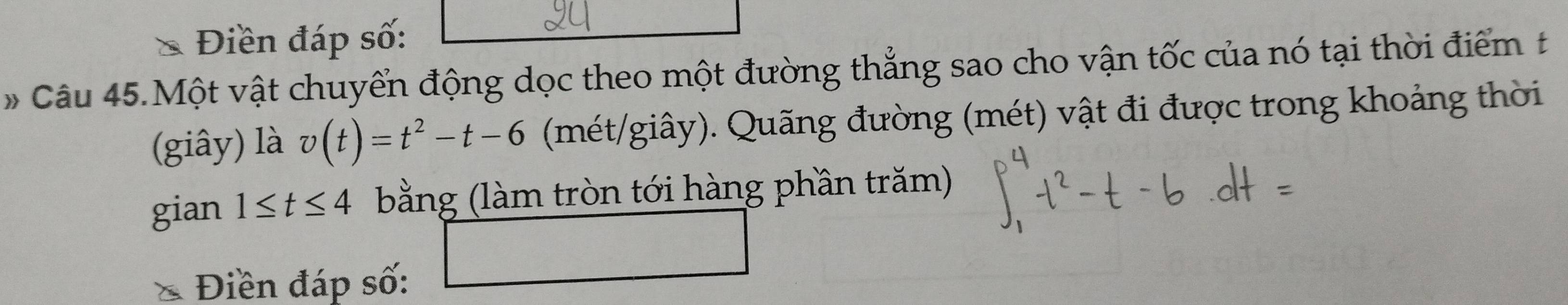 Điền đáp số: 
#Câu 45.Một vật chuyển động dọc theo một đường thẳng sao cho vận tốc của nó tại thời điểm t 
(giây) là v(t)=t^2-t-6 (mét/giây). Quãng đường (mét) vật đi được trong khoảng thời 
gian 1≤ t≤ 4 bằng (làm tròn tới hàng phần trăm) 
Điền đáp số: 
□