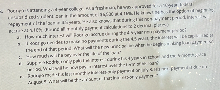 Rodrigo is attending a 4-year college. As a freshman, he was approved for a 10-year, federal 
unsubsidized student loan in the amount of $6,500 at 4.16%. He knows he has the option of beginning 
repayment of the loan in 4.5 years. He also knows that during this non-payment period, interest will 
accrue at 4.16%. (Round all monthly payment calculations to 2 decimal places.) 
a. How much interest will Rodrigo accrue during the 4.5-year non-payment period? 
b. If Rodrigo decides to make no payments during the 4.5 years, the interest will be capitalized at 
the end of that period. What will the new principal be when he begins making loan payments? 
c. How much will he pay over the life of the loan? 
d. Suppose Rodrigo only paid the interest during his 4 years in school and the 6-month grace 
period. What will he now pay in interest over the term of his loan? 
e. Rodrigo made his last monthly interest-only payment on July 8. His next payment is due on 
August 8. What will be the amount of that interest-only payment?