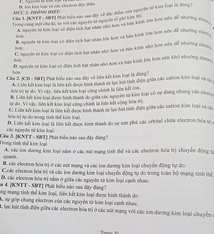 C. Nguyên từ kim loại và
D. Ion kim loại và các electron độc thân.
MỨC 2: tHôNG HIÉU
Cầâu 1. [KNTT - SBT] Phát biểu nào sau đây về đặc điểm của nguyên tử kim loại là đúng?
Trong cùng một chu kì, so với các nguyên tử nguyên tố phi kim thì
A. nguyên tử kim loại có điện tích hạt nhân nhỏ hơn và bán kính lớn hơn nên dễ nhường electo
hơn.
B. nguyên tử kim loại có điện tích hạt nhân lớn hơn và bán kỉnh lớn hơn nên dễ nhường elecr
hơn.
C. nguyên tử kim loại có điện tích hạt nhân nhỏ hơn và bán kính nhỏ hơn nên dễ nhường electro
hơn.
D. nguyên tử kim loại có điện tích hạt nhân nhỏ hơn và bán kính lớn hơn nên khó nhường electro
hơn.
Câu 2. [CD - SBT] Phát biểu nào sau đây về liên kết kim loại là đúng?
A. Liên kết kim loại là liên kết được hình thành từ lực hút tính điện giữa các cation kim loại và các
hóa trị tự do. Vì vậy, liên kết kim loại cũng chính là liên kết ion.
B. Liên kết kim loại được hình thành do giữa các nguyên tử kim loại có sự dùng chung các electro
tự do. Vì vậy, liên kết kim loại cũng chính là liên kết cộng hóa trị.
C. Liên kết kim loại là liên kết được hình thành từ lực hút tính điện giữa các cation kim loại và các
hóa trị tự do trong tinh thể kim loại.
D. Liên kết kim loại là liên kết được hình thành do sự xen phủ các orbital chứa electron hóa trịt
các nguyên tử kim loại.
Câu 3. [KNTT - SBT] Phát biểu nào sau đây đúng?
Trong tinh thể kim loại
A. các ion dương kim loại nằm ở các nút mạng tinh thể và các electron hóa trị chuyển động tự
quanh.
B. các electron hóa trị ở các nút mạng và các ion dương kim loại chuyển động tự do.
C.các electron hóa trị và các ion dương kim loại chuyển động tự do trong toàn bộ mạng tinh thể
D. các electron hóa trị nằm ở giữa các nguyên tử kim loại cạnh nhau.
u 4. [KNTT - SBT] Phát biểu nào sau đây đúng?
ong mạng tinh thể kim loại, liên kết kim loại được hình thành do
A. sự góp chung electron của các nguyên tử kim loại cạnh nhau.
B. lực hút tĩnh điện giữa các electron hóa trị ở các nút mạng với các ion dương kim loại chuyển ở
Trang 30