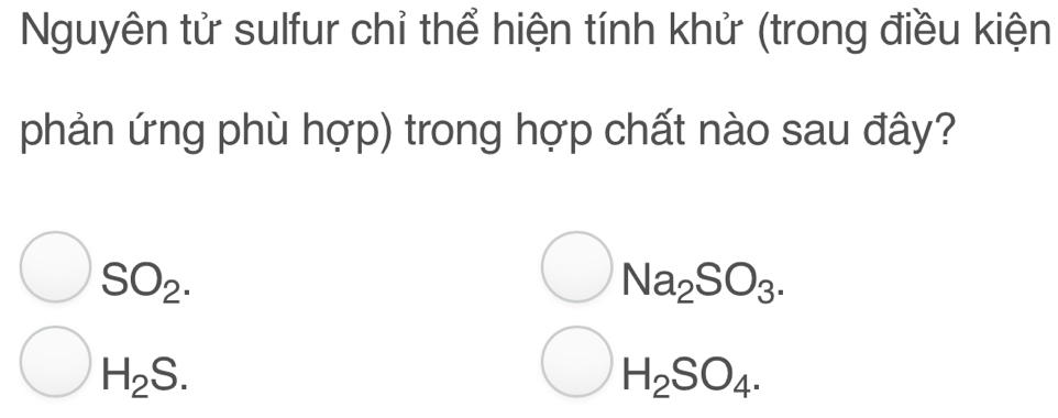 Nguyên tử sulfur chỉ thể hiện tính khử (trong điều kiện
phản ứng phù hợp) trong hợp chất nào sau đây?
SO_2.
Na_2SO_3.
H_2S.
H_2SO_4.