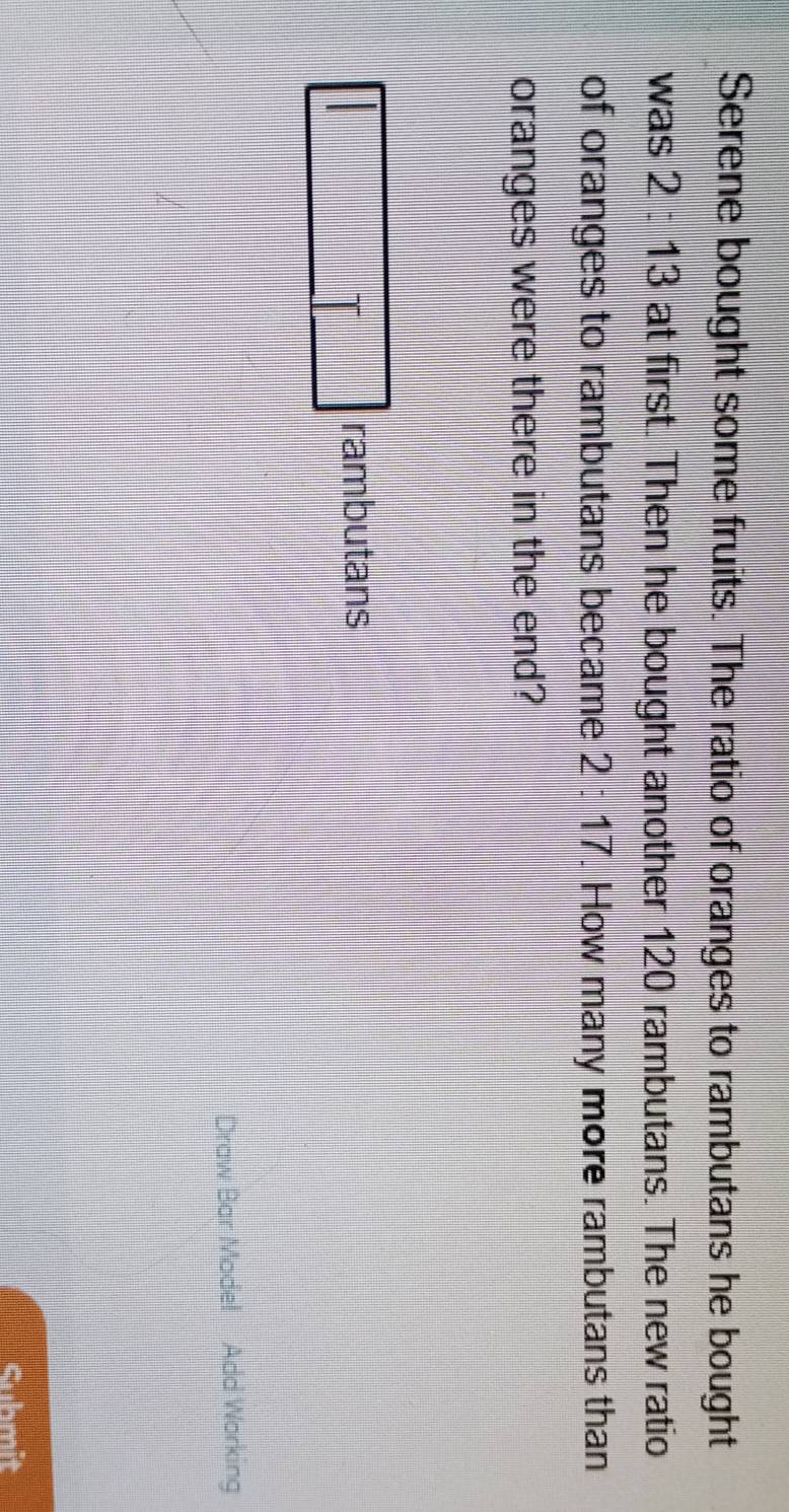 Serene bought some fruits. The ratio of oranges to rambutans he bought 
was 2:13 at first. Then he bought another 120 rambutans. The new ratio 
of oranges to rambutans became 2:17. How many more rambutans than 
oranges were there in the end? 
rambutans 
Draw Bar Model Add Working 
Suhmit