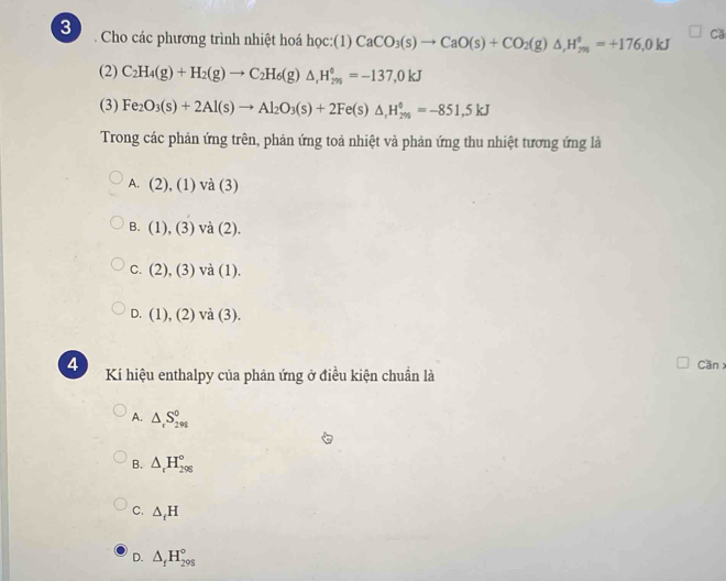 Cho các phương trình nhiệt hoá học:(1) CaCO_3(s)to CaO(s)+CO_2(g)△ , H_(295)^(phi)=+176,0kJ Ca
(2) C_2H_4(g)+H_2(g)to C_2H_6(g)△ _rH_(295)°=-137,0kJ
(3) Fe_2O_3(s)+2Al(s)to Al_2O_3(s)+2Fe(s)△ , H_(296)^0=-851,5kJ
Trong các phản ứng trên, phản ứng toả nhiệt và phản ứng thu nhiệt tương ứng là
A. ∠ ), (1) va(3)
B. (1),(3) va(2).
C. (2),(3)va(1).
D. (1),(2)va(3). 
Can 
4 Kí hiệu enthalpy của phản ứng ở điều kiện chuẩn là
A. △ _rS_(298)^0
B. △ _rH_(298)°
C. △ _fH
D. △ _fH_(295)°