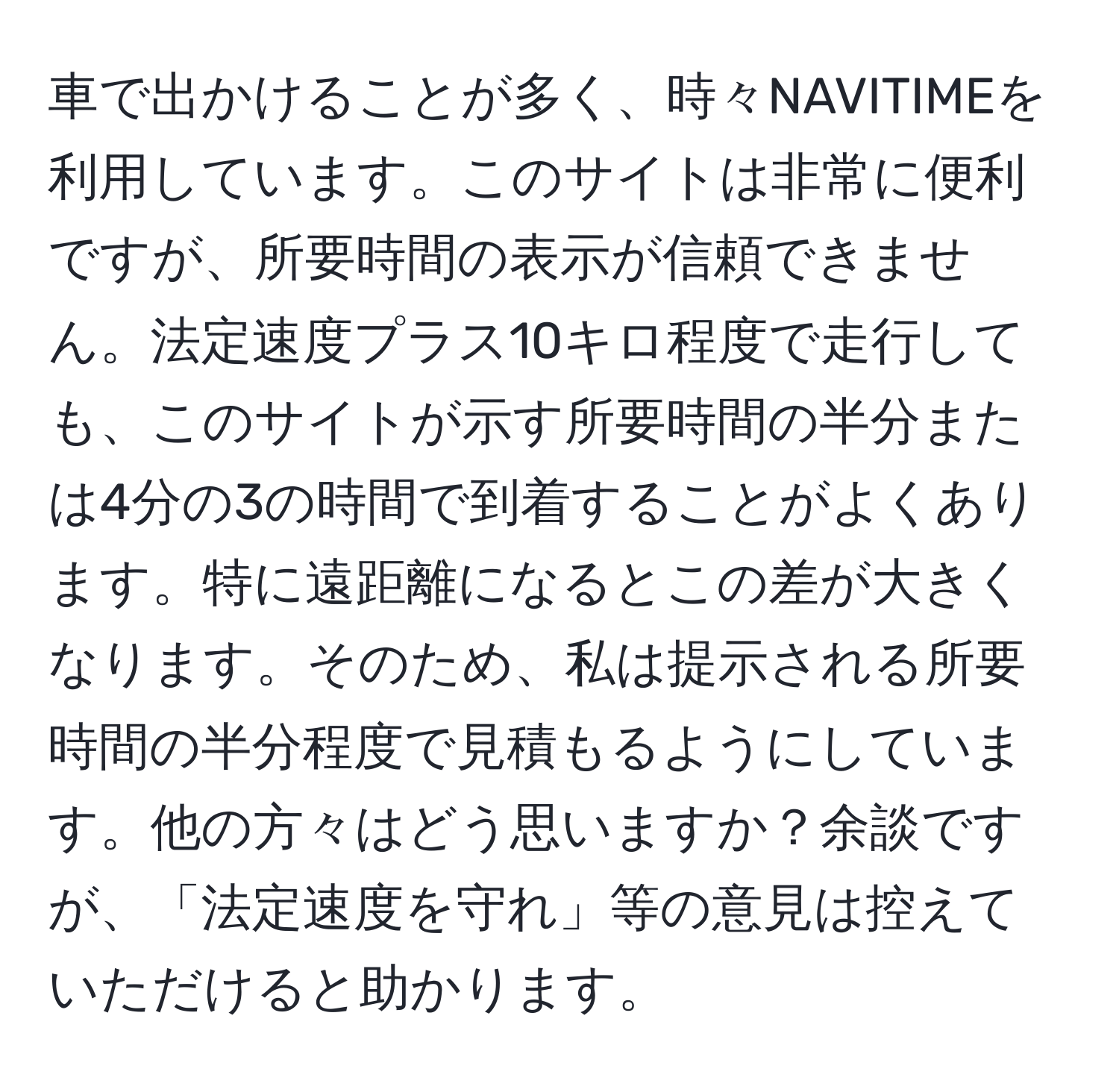 車で出かけることが多く、時々NAVITIMEを利用しています。このサイトは非常に便利ですが、所要時間の表示が信頼できません。法定速度プラス10キロ程度で走行しても、このサイトが示す所要時間の半分または4分の3の時間で到着することがよくあります。特に遠距離になるとこの差が大きくなります。そのため、私は提示される所要時間の半分程度で見積もるようにしています。他の方々はどう思いますか？余談ですが、「法定速度を守れ」等の意見は控えていただけると助かります。