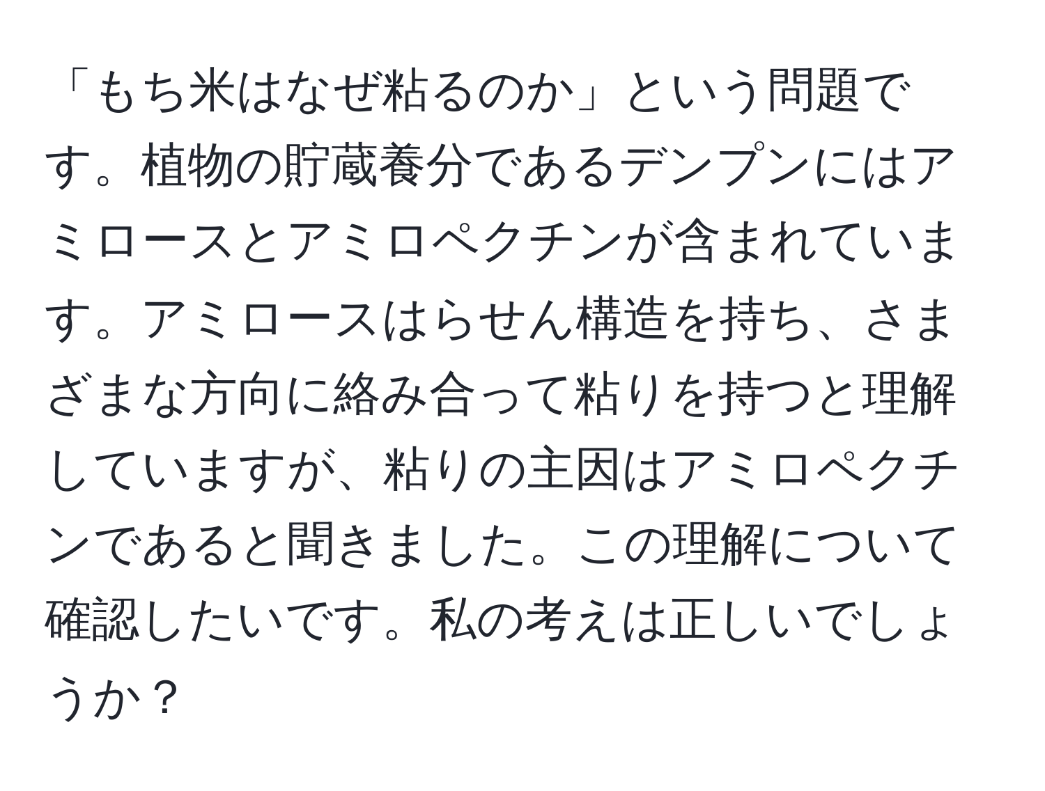 「もち米はなぜ粘るのか」という問題です。植物の貯蔵養分であるデンプンにはアミロースとアミロペクチンが含まれています。アミロースはらせん構造を持ち、さまざまな方向に絡み合って粘りを持つと理解していますが、粘りの主因はアミロペクチンであると聞きました。この理解について確認したいです。私の考えは正しいでしょうか？