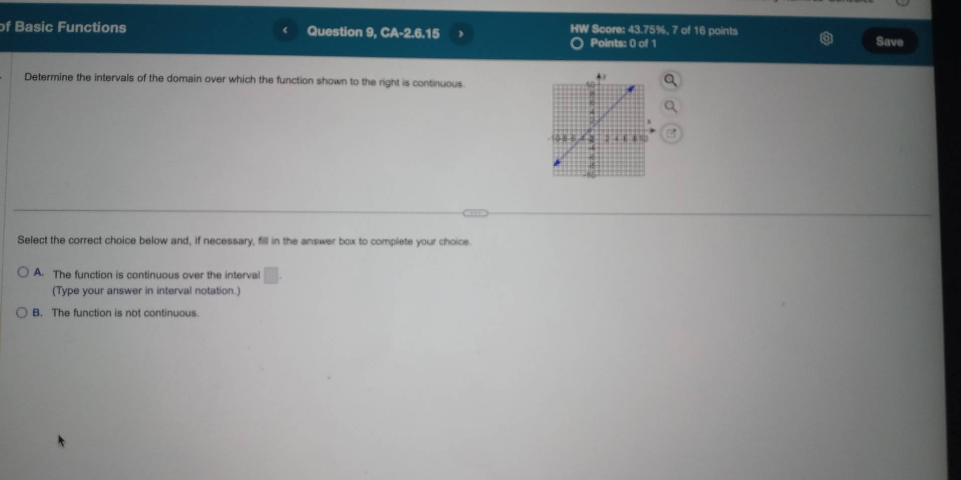 of Basic Functions Question 9, CA-2.6.15
HW Score: 43.75%, 7 of 16 points
Points: 0 of 1 Save
Determine the intervals of the domain over which the function shown to the right is continuous.
Select the correct choice below and, if necessary, fill in the answer box to complete your choice.
A. The function is continuous over the interval □. 
(Type your answer in interval notation.)
B. The function is not continuous.