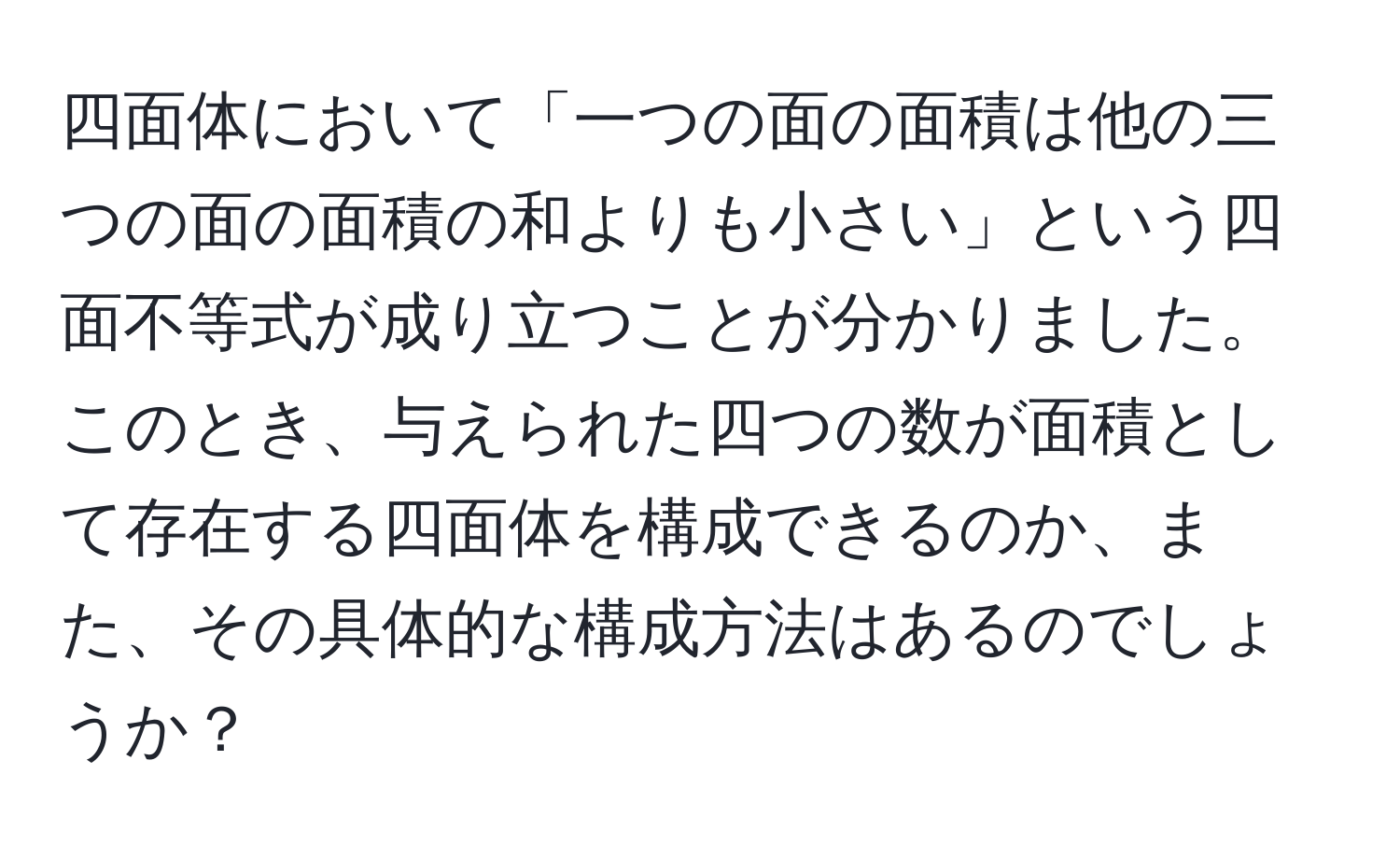 四面体において「一つの面の面積は他の三つの面の面積の和よりも小さい」という四面不等式が成り立つことが分かりました。このとき、与えられた四つの数が面積として存在する四面体を構成できるのか、また、その具体的な構成方法はあるのでしょうか？