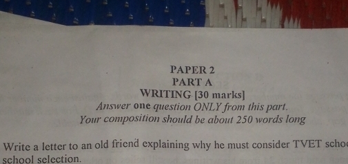 PAPER 2 
PART A 
WRITING [30 marks] 
Answer one question ONLY from this part. 
Your composition should be about 250 words long 
Write a letter to an old friend explaining why he must consider TVET scho 
school selection.