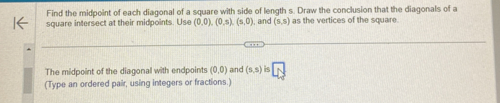 Find the midpoint of each diagonal of a square with side of length s. Draw the conclusion that the diagonals of a 
square intersect at their midpoints. Use (0,0), (0,s), (s,0) , and (s,s) as the vertices of the square. 
The midpoint of the diagonal with endpoints (0,0) and (s,s) is overline N
(Type an ordered pair, using integers or fractions.)