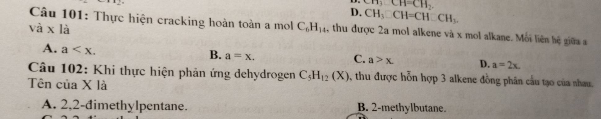 CH_3_ CH=CH_2.
D. CH_3□ CH=CH□ CH_3.
vdot a* ldot a
Câu 101: Thực hiện cracking hoàn toàn a mol C_6H_14 , thu được 2a mol alkene và x mol alkane. Mỗi liên hệ giữa a
A. a .
B. a=x.
C. a>x.
D. a=2x. 
Câu 102: Khi thực hiện phản ứng dehydrogen C_5H_12(X) , thu được hỗn hợp 3 alkene đồng phân cầu tạo của nhau.
Tên của X là
A. 2,2-đimethylpentane. B. 2 -methylbutane.