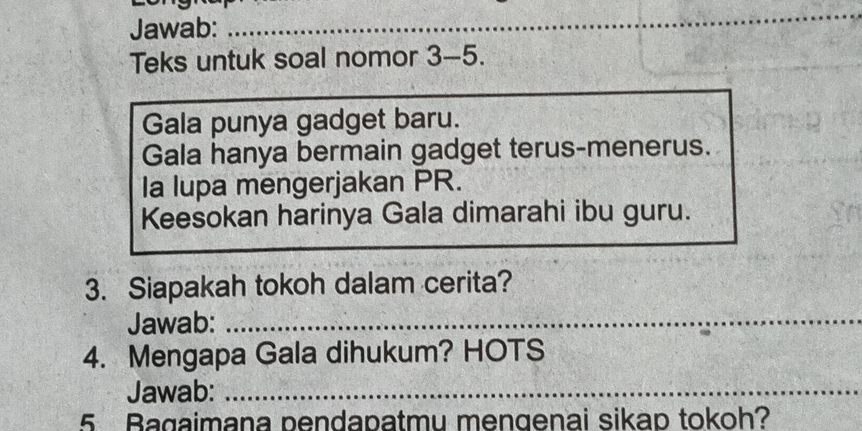 Jawab:_ 
_ 
Teks untuk soal nomor 3-5. 
Gala punya gadget baru. 
Gala hanya bermain gadget terus-menerus. 
Ia lupa mengerjakan PR. 
Keesokan harinya Gala dimarahi ibu guru. 
3. Siapakah tokoh dalam cerita? 
Jawab:_ 
4. Mengapa Gala dihukum? HOTS 
Jawab:_ 
5 Bagaimana pendapatmu mengenai sikap tokoh?