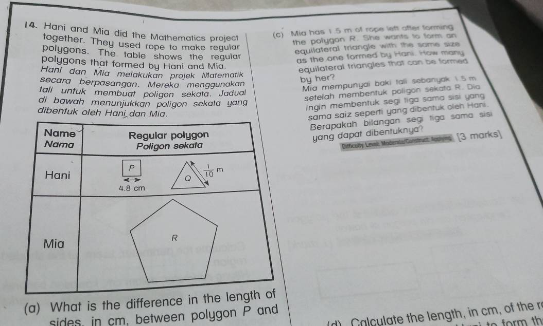 Hani and Mia did the Mathematics project (c) Mia has 1.5 m of rope left after forming
together. They used rope to make regular
the polygon R. She wants to form an
polygons. The table shows the regular
equilateral triangle with the same size 
as the one formed by Hani. How many
polygons that formed by Hani and Mia.
Hani dan Mia melakukan projek Matematik
equilateral triangles that can be formed
secara berpasangan. Mereka menggunakan
by her?
tali untuk membuat poligon sekata. Jadual
Mia mempunyai baki taii sebanyak 1.5 m
setelah membentuk poligon sekata R. Dia
di bawah menunjukkan poligon sekata yang 
ingin membentuk segi tiga sama sisi yang
dibentuk oleh Han
sama saiz seperti yang dibentuk oleh Hani.
Berapakah bilangan segi tiga sama sisi
yang dapat dibentuknya?
Difficulty Level: Moderate/Construct: Appies [3 marks]
(a) What is the difference
d)  C a culate the length, in cm, of ther
sides, in cm, between polygon P and