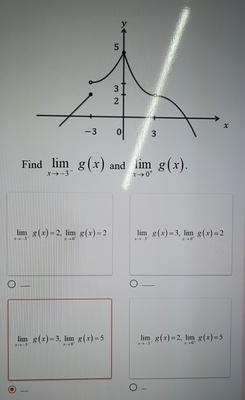 Find limlimits _xto -3^-g(x) and limlimits _xto 0^+g(x).
limlimits _xto -3^-g(x)=2, limlimits _xto 0^+g(x)=2 limlimits _xto -3^-g(x)=3, limlimits _xto 0^+g(x)=2
_ 
_
limlimits _xto -3^-g(x)=3, limlimits _xto 0^+g(x)=5 limlimits _xto -3^-g(x)=2, limlimits _xto 0^-g(x)=5
_