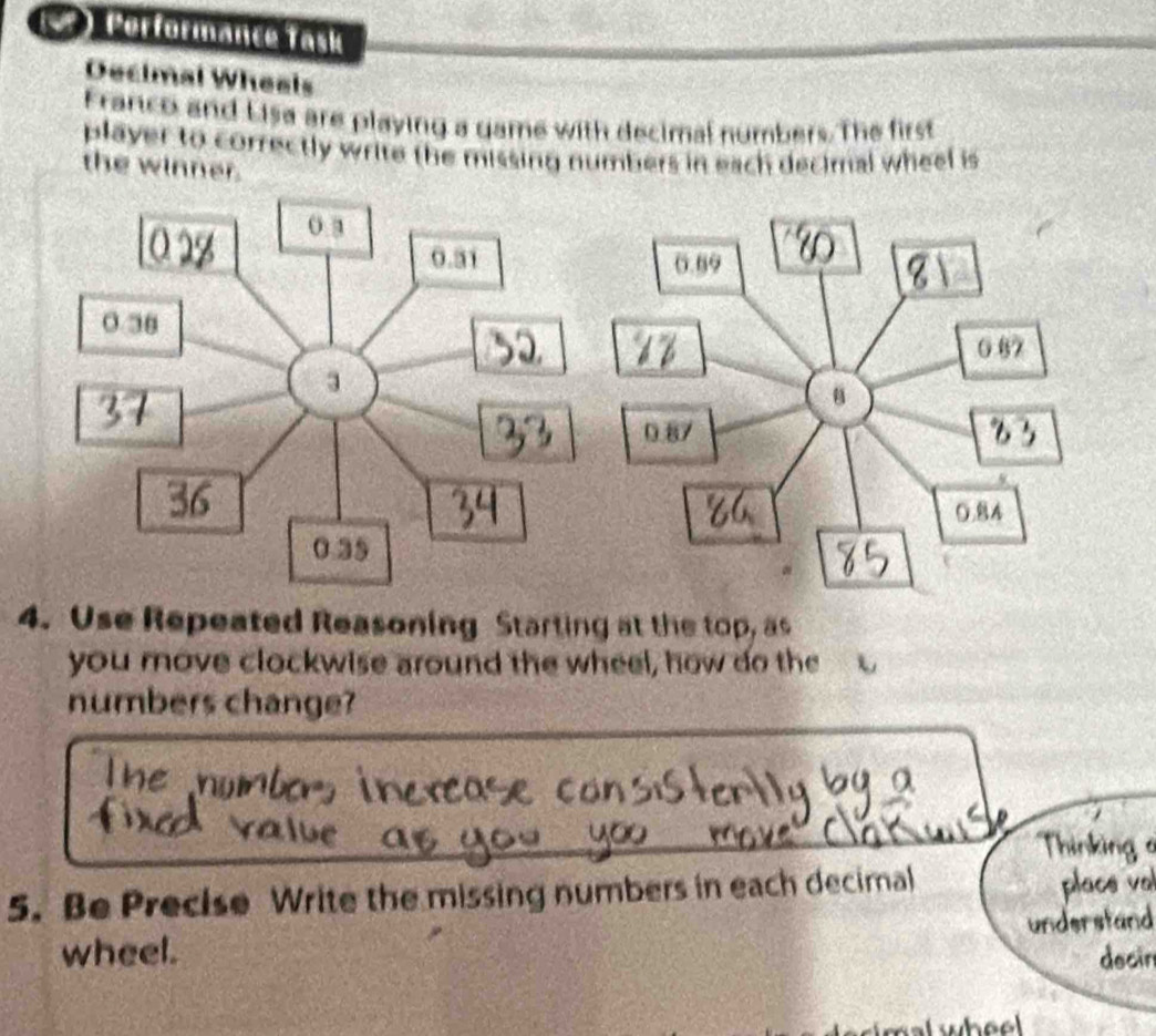 () Performance Task 
Decimal Wheals 
Franco and Lisa are playing a game with decimal numbers. The first 
player to correctly write the missing numbers in each decimal wheel is 
the winner. 
4. Use Repeated Reasoning Starting at the top, as 
you move clockwise around the wheel, how do the 
numbers change? 
5. Be Precise Write the missing numbers in each decimal 
a tan 
wheel. 
decir 
whee