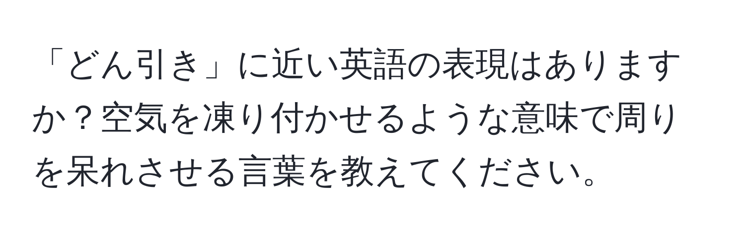 「どん引き」に近い英語の表現はありますか？空気を凍り付かせるような意味で周りを呆れさせる言葉を教えてください。