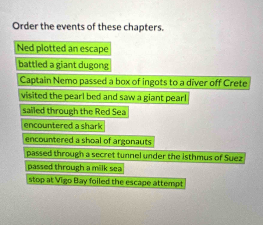 Order the events of these chapters.
Ned plotted an escape
battled a giant dugong
Captain Nemo passed a box of ingots to a diver off Crete
visited the pearl bed and saw a giant pearl 
sailed through the Red Sea
encountered a shark
encountered a shoal of argonauts
passed through a secret tunnel under the isthmus of Suez
passed through a milk sea
stop at Vigo Bay foiled the escape attempt