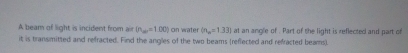 A beam of light is incident from air (n_w=1.00) on water (n_m=1.33)
it is transmitted and refracted. Find the angles of the two beams (reflected and refracted beams) at an angle of . Part of the light is reflected and part of