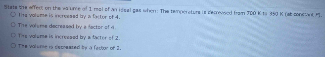 State the effect on the volume of 1 mol of an ideal gas when: The temperature is decreased from 700 K to 350 K (at constant P).
The volume is increased by a factor of 4.
The volume decreased by a factor of 4.
The volume is increased by a factor of 2.
The volume is decreased by a factor of 2.