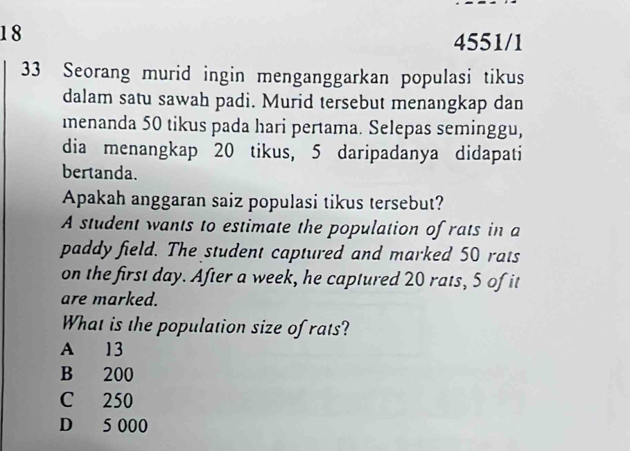 18
4551/1
33 Seorang murid ingin menganggarkan populasi tikus
dalam satu sawah padi. Murid tersebut menangkap dan
menanda 50 tikus pada hari pertama. Selepas seminggu,
dia menangkap 20 tikus, 5 daripadanya didapati
bertanda.
Apakah anggaran saiz populasi tikus tersebut?
A student wants to estimate the population of rats in a
paddy field. The student captured and marked 50 rats
on the first day. After a week, he captured 20 rats, 5 of it
are marked.
What is the population size of rats?
A 13
B 200
C 250
D 5 000