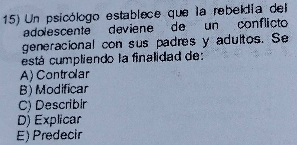 Un psicólogo establece que la rebeldía del
adolescente deviene de un conflicto
generacional con sus padres y adultos. Se
está cumpliendo la finalidad de:
A) Controlar
B) Modificar
C) Describir
D) Explicar
E) Predecir