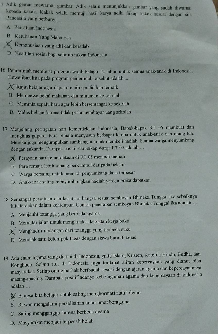 Adik gemar mewarnai gambar. Adik selalu menunjukkan gambar yang sudah diwarnai
kepada kakak. Kakak selalu memuji hasil karya adik. Sikap kakak sesuai dengan sila
Pancasila yang berbunyi ...
A. Persatuan Indonesia
B. Ketuhanan Yang Maha Esa
Kemanusiaan yang adil dan beradab
D. Keadilan sosial bagi seluruh rakyat Indonesia
16. Pemerintah membuat program wajib belajar 12 tahun untuk semua anak-anak di Indonesia.
Kewajiban kita pada program pemerintah tersebut adalah ...
X Rajin belajar agar dapat meraih pendidikan terbaik
B. Membawa bekal makanan dan minuman ke sekolah
C. Meminta sepatu baru agar lebih bersemangat ke sekolah
D. Malas belajar karena tidak perlu membayar uang sekolah
17. Menjelang peringatan hari kemerdekaan Indonesia, Bapak-bapak RT 05 membuat dan
menghias gapura. Para remaja menyusun berbagai lomba untuk anak-anak dan orang tua.
Mereka juga mengumpulkan sumbangan untuk membeli hadiah. Semua warga menyumbang
dengan sukarela. Dampak positif dari sikap warga RT 05 adalah ..
Perayaan hari kemerdekaan di RT 05 menjadi meriah
B. Para remaja lebih senang berkumpul daripada belajar
C. Warga bersaing untuk menjadi penyumbang dana terbesar
D. Anak-anak saling menyombongkan hadiah yang mereka dapatkan
18. Semangat persatuan dan kesatuan bangsa sesuai semboyan Bhineka Tunggal Ika sebaiknya
kita terapkan dalam kehidupan. Contoh penerapan semboyan Bhineka Tunggal Ika adalah ..
A. Menjauhi tetangga yang berbeda agama
B. Memutar jalan untuk menghindari kegiatan kerja bakti
X Menghadiri undangan dari tetangga yang berbeda suku
D. Menolak satu kelompok tugas dengan siswa baru di kelas
19. Ada enam agama yang diakui di Indonesia, yaitu Islam, Kristen, Katolik, Hindu, Budha, dan
Konghucu. Selain itu, di Indonesia juga terdapat aliran kepercayaan yang dianut olch
masyarakat. Setiap orang berhak beribadah sesuai dengan ajaran agama dan kepercayaannya
masing-masing. Dampak positif adanya keberagaman agama dan kepercayaan di Indonesia
adalah ..
A. Bangsa kita belajar untuk saling menghormati atau toleran
B. Rawan mengalami perselisihan antar umat beragama
C. Saling mengganggu karena berbeda agama
D. Masyarakat menjadi terpecah belah