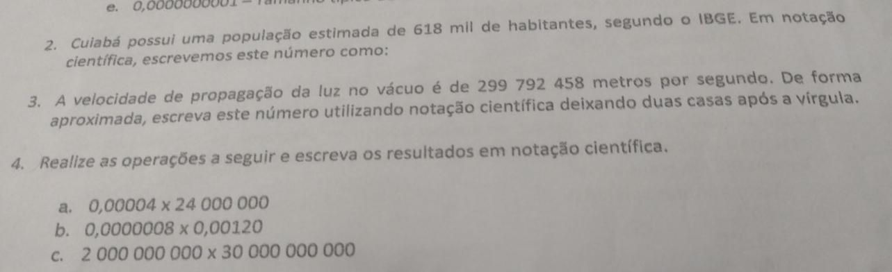 0,0000000001=
2. Cuiabá possui uma população estimada de 618 mil de habitantes, segundo o IBGE. Em notação 
científica, escrevemos este número como: 
3. A velocidade de propagação da luz no vácuo é de 299 792 458 metros por segundo. De forma 
aproximada, escreva este número utilizando notação científica deixando duas casas após a vírgula. 
4. Realize as operações a seguir e escreva os resultados em notação científica. 
a. 0,00004* 24000000
b. 0,0000008* 0,00120
C. 2000000000* 3000000000