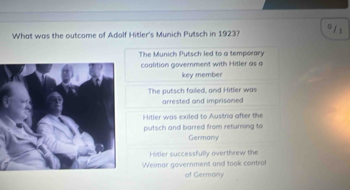 What was the outcome of Adolf Hitler's Munich Putsch in 1923?
0 / 1
The Munich Putsch led to a temporary
coalition government with Hitler as a
key member
The putsch failed, and Hitler was
arrested and imprisoned
Hitler was exiled to Austria after the
putsch and barred from returning to
Germany
Hitler successfully overthrew the
Weimar government and took control
of Germany