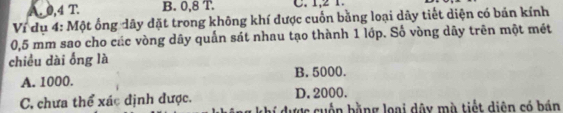 A. 0, 4 T. B. 0, 8 T. C. 1, 2 1.
Ví dụ 4: Một ống dây đặt trong không khí được cuốn bằng loại dãy tiết diện có bản kính
0,5 mm sao cho các vòng dây quấn sát nhau tạo thành 1 lớp. Số vòng dây trên một mét
chiều dài ống là
A. 1000. B. 5000.
D. 2000.
C. chưa thể xác định được. hí dược cuốn bằng loại dây mà tiết diện có bán