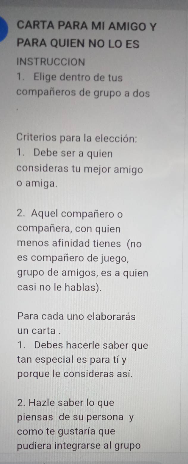 CARTA PARA MI AMIGO Y 
PARA QUIEN NO LO ES 
INSTRUCCION 
1. Elige dentro de tus 
compañeros de grupo a dos 
Criterios para la elección: 
1. Debe ser a quien 
consideras tu mejor amigo 
o amiga. 
2. Aquel compañero o 
compañera, con quien 
menos afinidad tienes (no 
es compañero de juego, 
grupo de amigos, es a quien 
casi no le hablas). 
Para cada uno elaborarás 
un carta . 
1. Debes hacerle saber que 
tan especial es para tí y 
porque le consideras así. 
2. Hazle saber lo que 
piensas de su persona y 
como te gustaría que 
pudiera integrarse al grupo