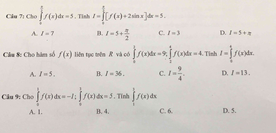 Cho ∈tlimits _0^((frac π)2)f(x)dx=5. Tính I=∈tlimits _0^((frac π)2)[f(x)+2sin x]dx=5.
A. I=7 B. I=5+ π /2 
C. I=3 D. I=5+π
Câu 8: Cho hàm số f(x) liên tục trên R và có ∈tlimits _0^(2f(x)dx=9; ∈tlimits _2^4f(x)dx=4. Tính I=∈tlimits _0^4f(x)dx.
A. I=5. B. I=36. C. I=frac 9)4. D. I=13. 
Cau9: Cho∈tlimits _0^(1f(x)dx=-I; ∈tlimits _0^3f(x)dx=5. Tính ∈tlimits _1^3f(x)dx
□) C. 6. D. 5.
A. 1. D. 4