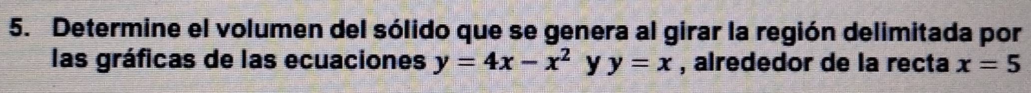 Determine el volumen del sólido que se genera al girar la región delimitada por
las gráficas de las ecuaciones y=4x-x^2 y y=x , alrededor de la recta x=5