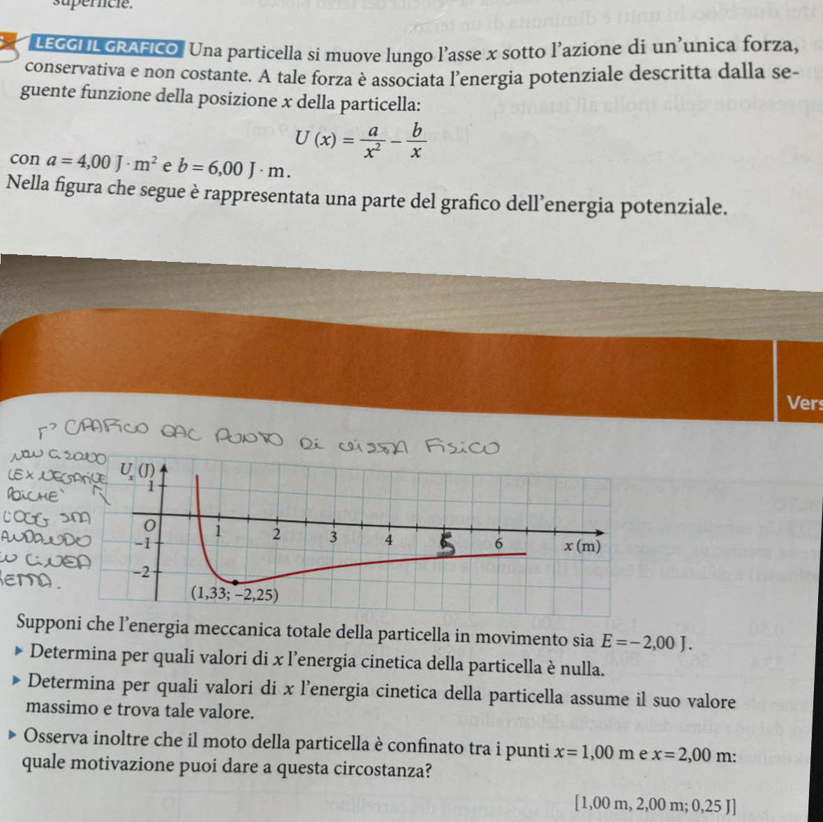 uperncie.
LEGGI IL GRAFICO. Una particella si muove lungo l’asse x sotto l’azione di un’unica forza,
conservativa e non costante. A tale forza è associata l’energia potenziale descritta dalla se-
guente funzione della posizione x della particella:
U(x)= a/x^2 - b/x 
COn a=4,00J· m^2 e b=6,00J· m.
Nella figura che segue è rappresentata una parte del grafico dell’energia potenziale.
Ver
Supponi che l’energia meccanica totale della particella in movimento sia E=-2,00J.
Determina per quali valori di x l’energia cinetica della particella è nulla.
Determina per quali valori di x l’energia cinetica della particella assume il suo valore
massimo e trova tale valore.
Osserva inoltre che il moto della particella è confinato tra i punti x=1,00m e x=2,00m:
quale motivazione puoi dare a questa circostanza?
[1,00m,2,00m;0,25Jendbmatrix