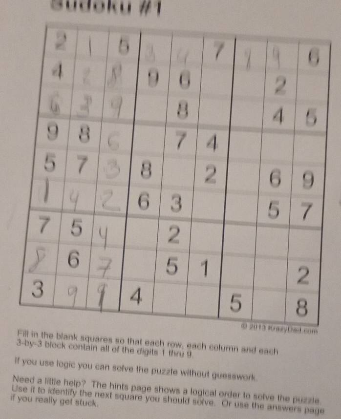 Sudšku #1 
ares so that each row, each column and each
3 -by-3 block contain all of the digits 1 thru 9
If you use logic you can solve the puzzle without guesswork. 
Need a little help? The hints page shows a logical order to solve the puzzle. 
Use it to identify the next square you should solve. Or use the answers page 
if you really get stuck.